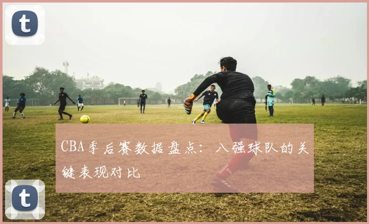 CBA季后赛数据盘点：八强球队的关键表现对比