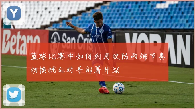 篮球比赛中如何利用攻防两端节奏切换扰乱对手部署计划