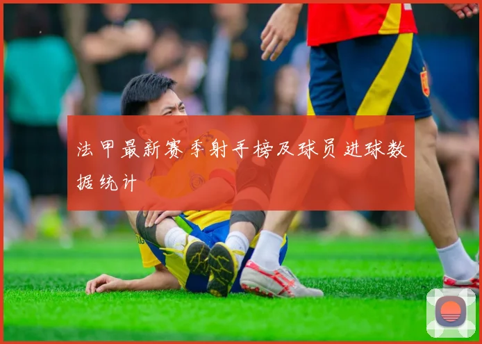 法甲最新赛季射手榜及球员进球数据统计