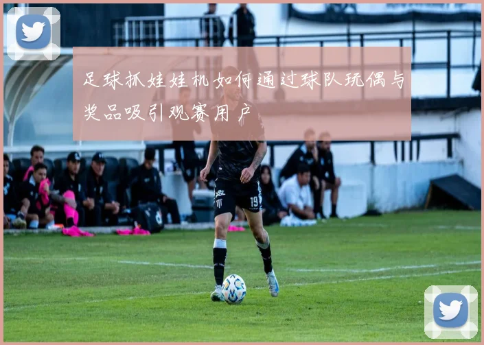 足球抓娃娃机如何通过球队玩偶与奖品吸引观赛用户